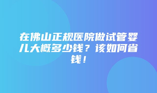 在佛山正规医院做试管婴儿大概多少钱？该如何省钱！