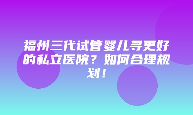 福州三代试管婴儿寻更好的私立医院？如何合理规划！