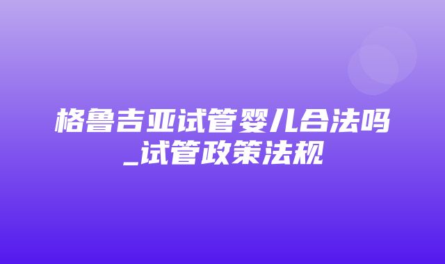 格鲁吉亚试管婴儿合法吗_试管政策法规