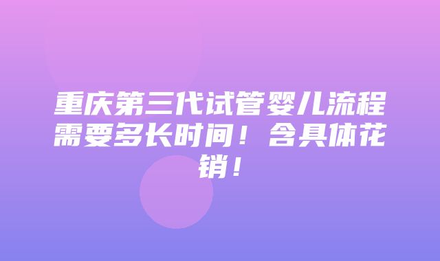 重庆第三代试管婴儿流程需要多长时间！含具体花销！