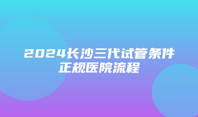 2024长沙三代试管条件正规医院流程