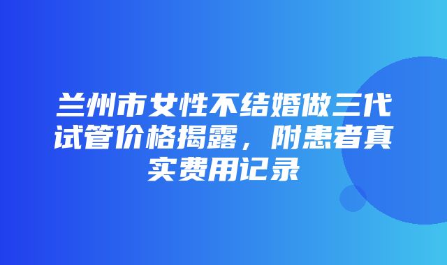 兰州市女性不结婚做三代试管价格揭露，附患者真实费用记录