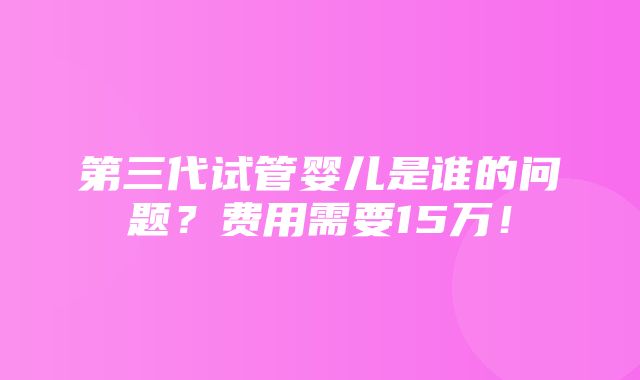 第三代试管婴儿是谁的问题？费用需要15万！