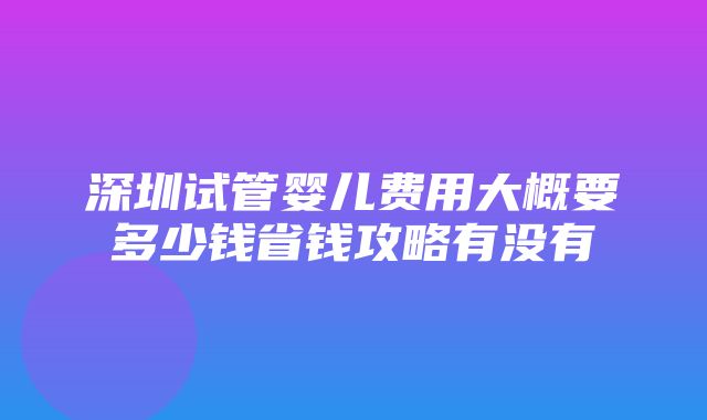 深圳试管婴儿费用大概要多少钱省钱攻略有没有