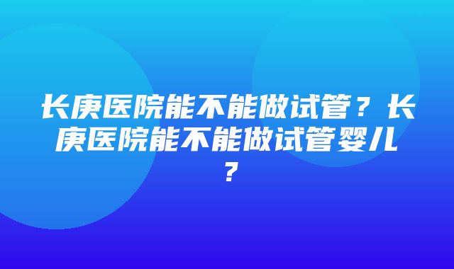 长庚医院能不能做试管？长庚医院能不能做试管婴儿？