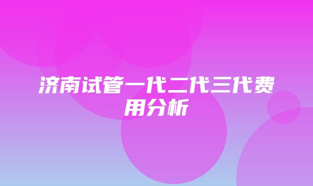 济南试管一代二代三代费用分析