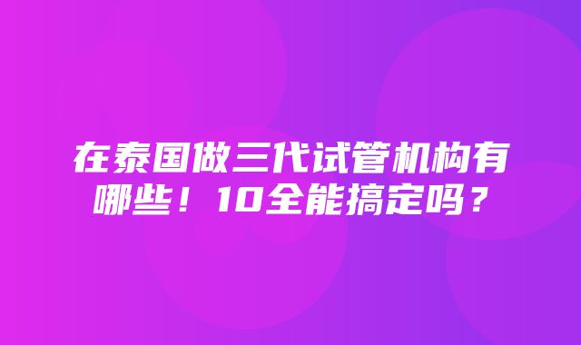 在泰国做三代试管机构有哪些！10全能搞定吗？