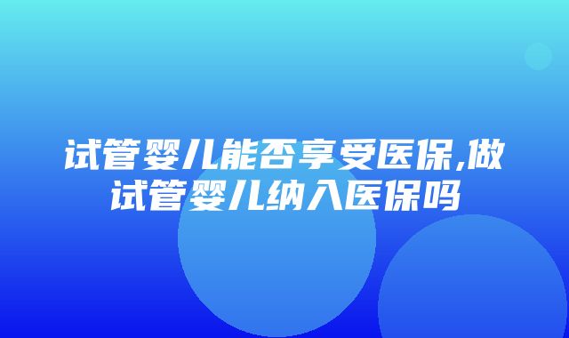 试管婴儿能否享受医保,做试管婴儿纳入医保吗