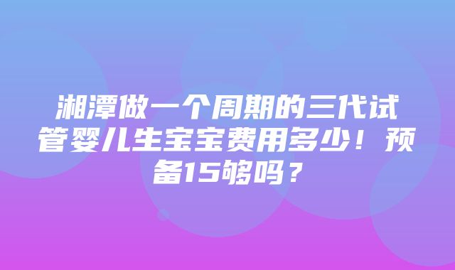 湘潭做一个周期的三代试管婴儿生宝宝费用多少！预备15够吗？