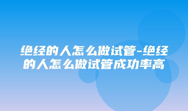 绝经的人怎么做试管-绝经的人怎么做试管成功率高