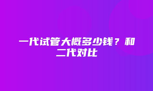 一代试管大概多少钱？和二代对比