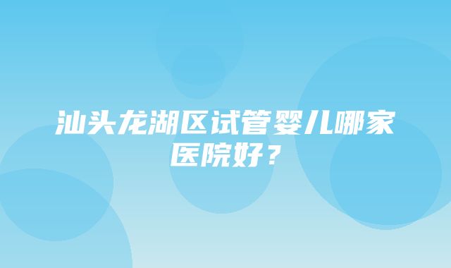 汕头龙湖区试管婴儿哪家医院好？