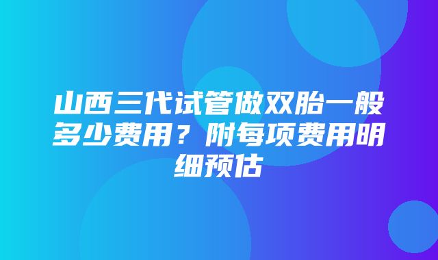 山西三代试管做双胎一般多少费用？附每项费用明细预估