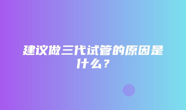 建议做三代试管的原因是什么？