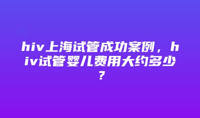 hiv上海试管成功案例，hiv试管婴儿费用大约多少？