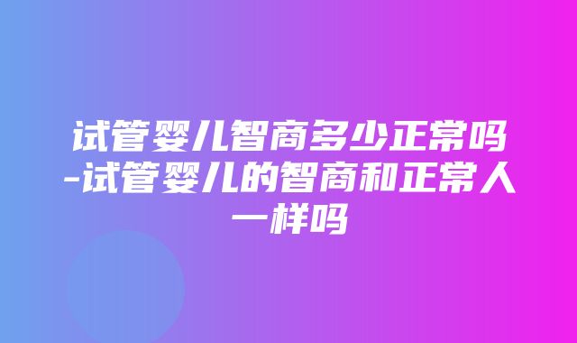 试管婴儿智商多少正常吗-试管婴儿的智商和正常人一样吗