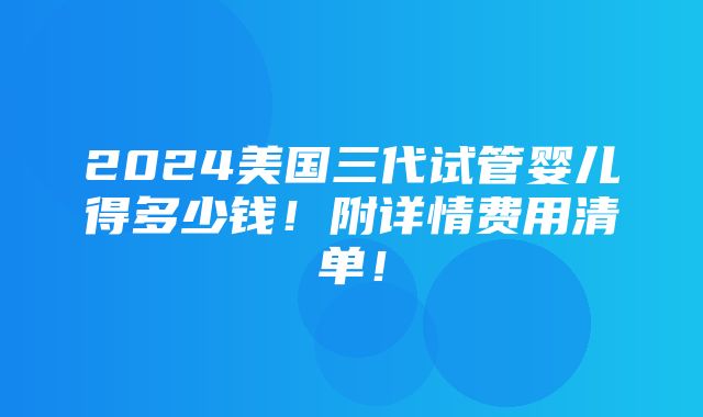 2024美国三代试管婴儿得多少钱！附详情费用清单！