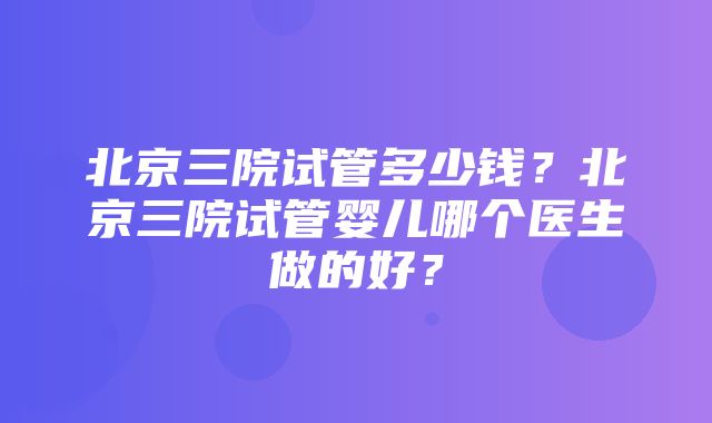 北京三院试管多少钱？北京三院试管婴儿哪个医生做的好？