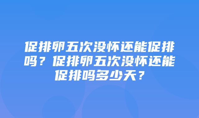 促排卵五次没怀还能促排吗？促排卵五次没怀还能促排吗多少天？