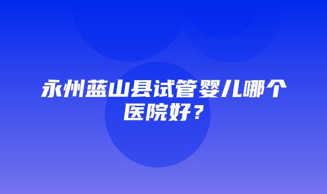 永州蓝山县试管婴儿哪个医院好？