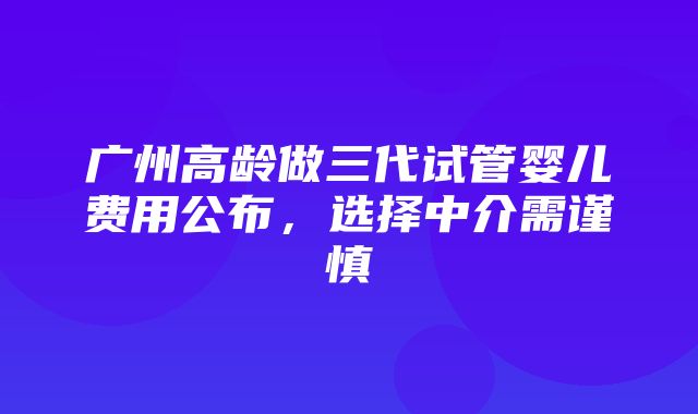 广州高龄做三代试管婴儿费用公布，选择中介需谨慎