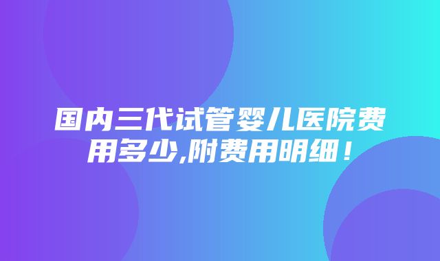 国内三代试管婴儿医院费用多少,附费用明细！