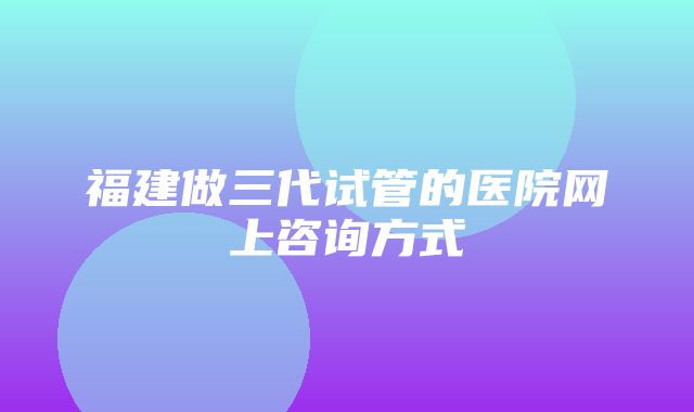 福建做三代试管的医院网上咨询方式