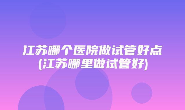 江苏哪个医院做试管好点(江苏哪里做试管好)