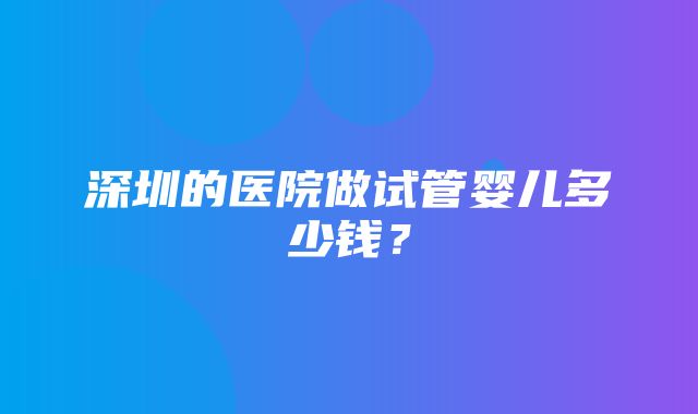 深圳的医院做试管婴儿多少钱？