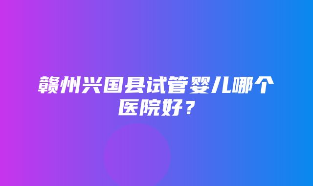 赣州兴国县试管婴儿哪个医院好？