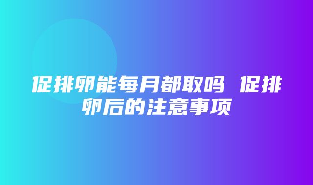 促排卵能每月都取吗 促排卵后的注意事项