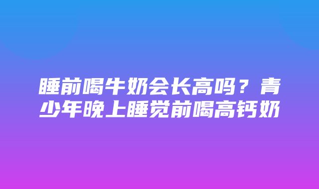 睡前喝牛奶会长高吗？青少年晚上睡觉前喝高钙奶