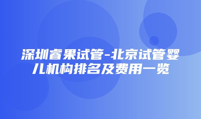 深圳睿果试管-北京试管婴儿机构排名及费用一览