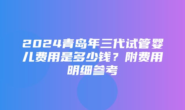 2024青岛年三代试管婴儿费用是多少钱？附费用明细参考