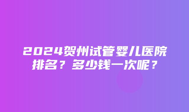 2024贺州试管婴儿医院排名？多少钱一次呢？