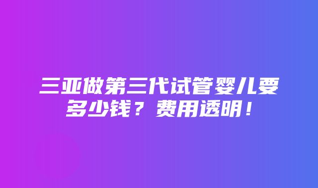 三亚做第三代试管婴儿要多少钱？费用透明！