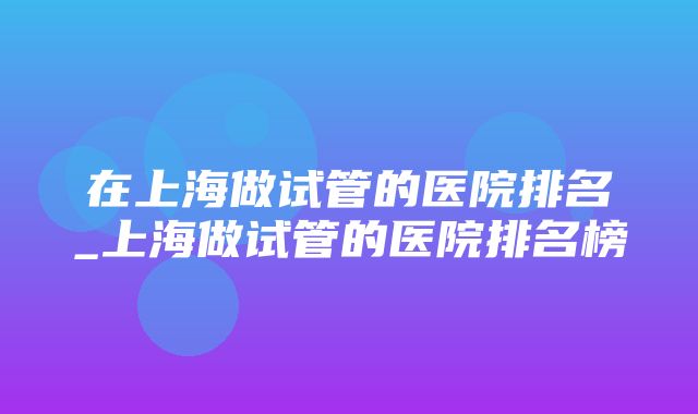 在上海做试管的医院排名_上海做试管的医院排名榜