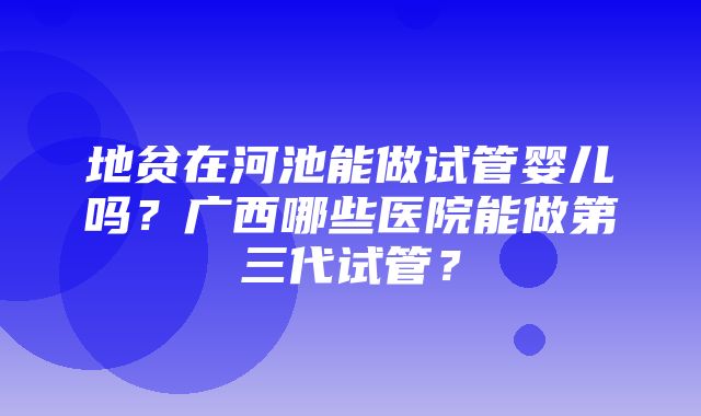 地贫在河池能做试管婴儿吗？广西哪些医院能做第三代试管？