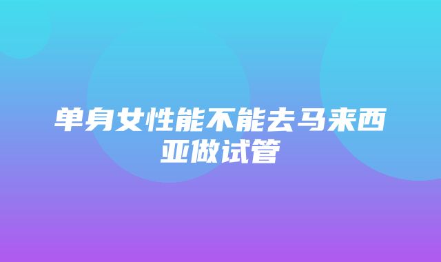 单身女性能不能去马来西亚做试管