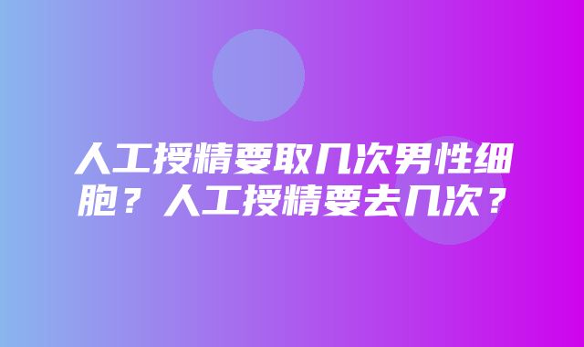 人工授精要取几次男性细胞？人工授精要去几次？