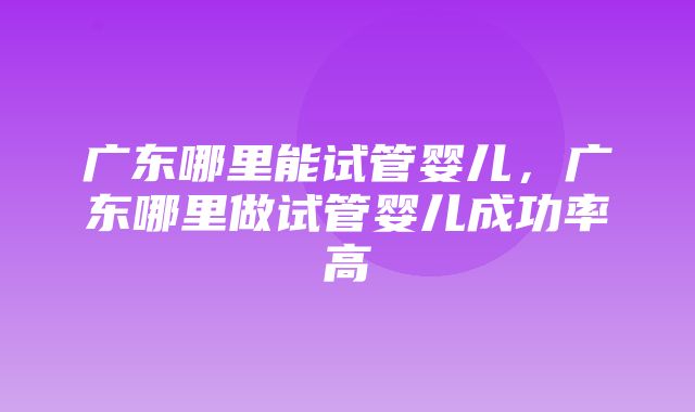 广东哪里能试管婴儿，广东哪里做试管婴儿成功率高