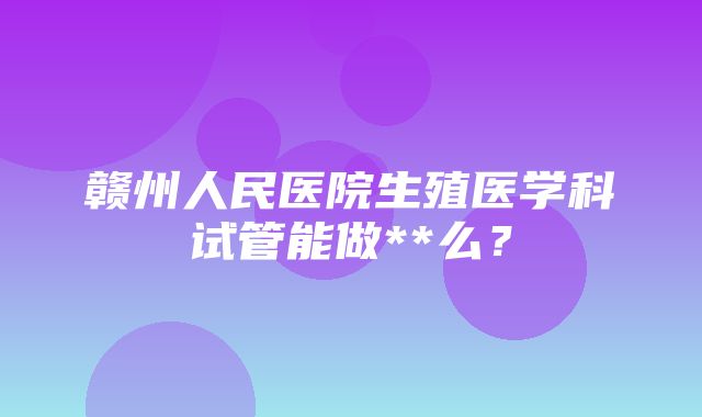 赣州人民医院生殖医学科试管能做**么？