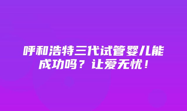 呼和浩特三代试管婴儿能成功吗？让爱无忧！