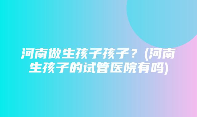 河南做生孩子孩子？(河南生孩子的试管医院有吗)