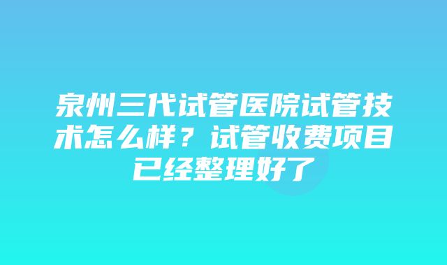 泉州三代试管医院试管技术怎么样？试管收费项目已经整理好了