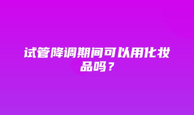 试管降调期间可以用化妆品吗？