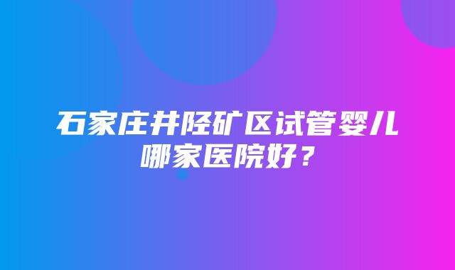 石家庄井陉矿区试管婴儿哪家医院好？