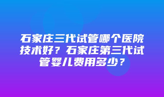 石家庄三代试管哪个医院技术好？石家庄第三代试管婴儿费用多少？