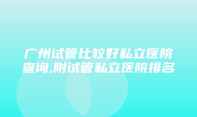 广州试管比较好私立医院查询,附试管私立医院排名