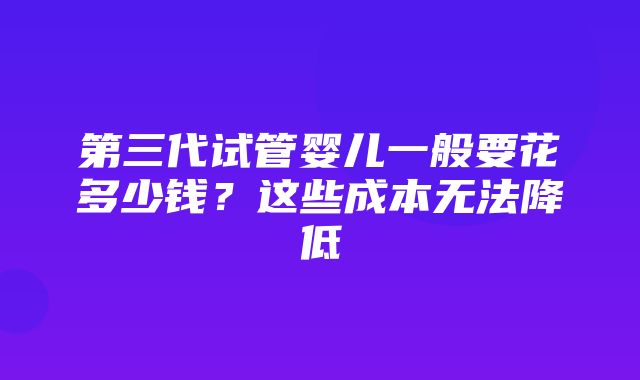 第三代试管婴儿一般要花多少钱？这些成本无法降低